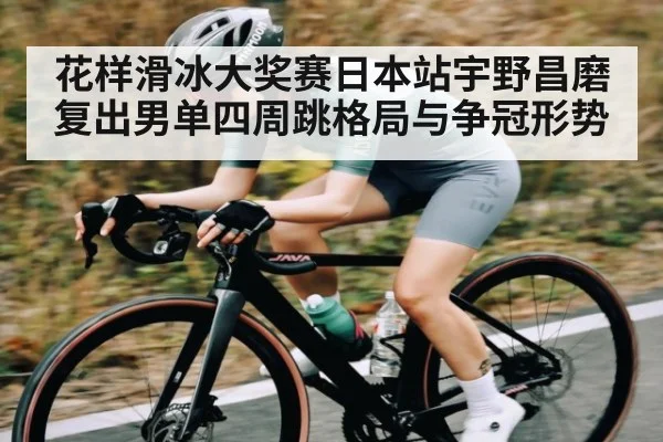 花样滑冰大奖赛日本站宇野昌磨复出男单四周跳格局与争冠形势 - sports