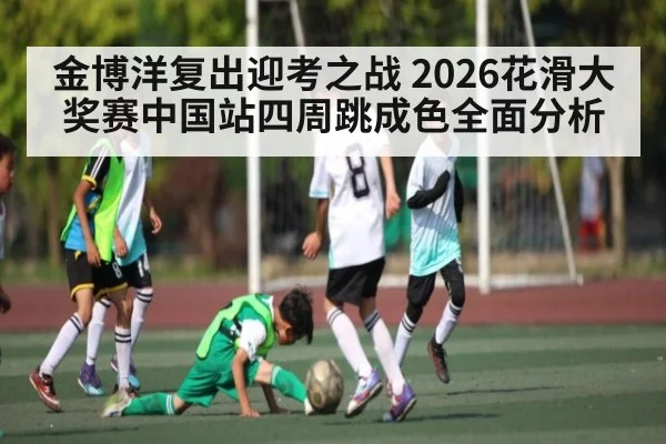 金博洋复出迎考之战 2026花滑大奖赛中国站四周跳成色全面分析 - sports