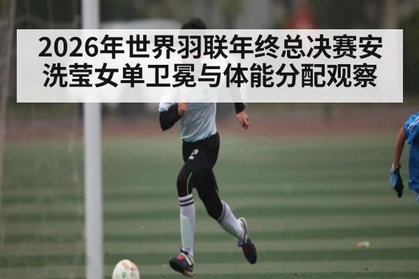2026年世界羽联年终总决赛安洗莹女单卫冕与体能分配观察 - sports